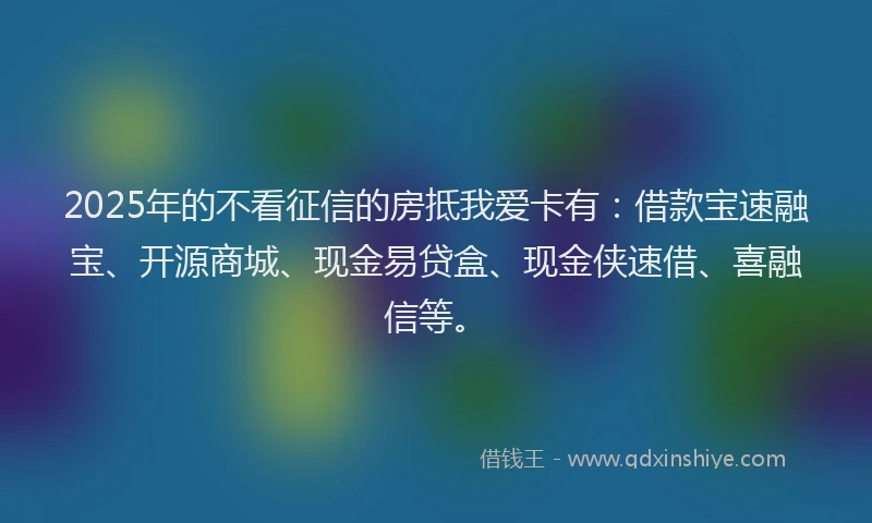 2025年的不看征信的房抵我爱卡有：借款宝速融宝、开源商城、现金易贷盒、现金侠速借、喜融信等。