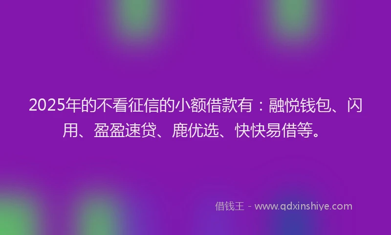 2025年的不看征信的小额借款有：融悦钱包、闪用、盈盈速贷、鹿优选、快快易借等。