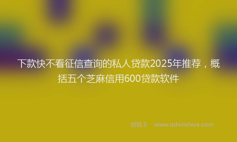 下款快不看征信查询的私人贷款2025年推荐，概括五个芝麻信用600贷款软件