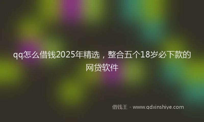 qq怎么借钱2025年精选，整合五个18岁必下款的网贷软件