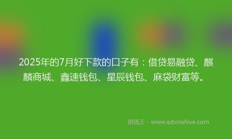 2025年的7月好下款的口子有：借贷易融贷、麒麟商城、鑫速钱包、星辰钱包、麻袋财富等。