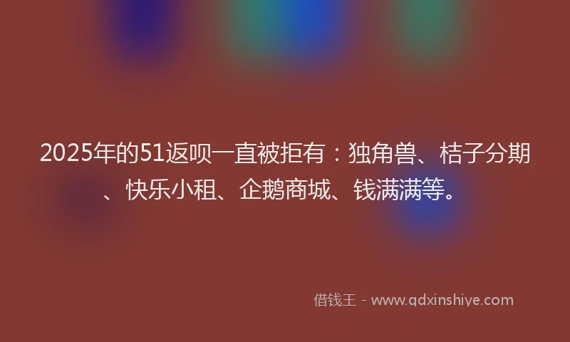 2025年的51返呗一直被拒有：独角兽、桔子分期、快乐小租、企鹅商城、钱满满等。