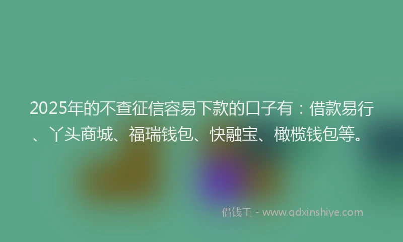 2025年的不查征信容易下款的口子有：借款易行、丫头商城、福瑞钱包、快融宝、橄榄钱包等。