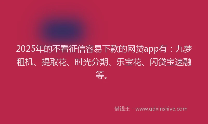 2025年的不看征信容易下款的网贷app有：九梦租机、提取花、时光分期、乐宝花、闪贷宝速融等。