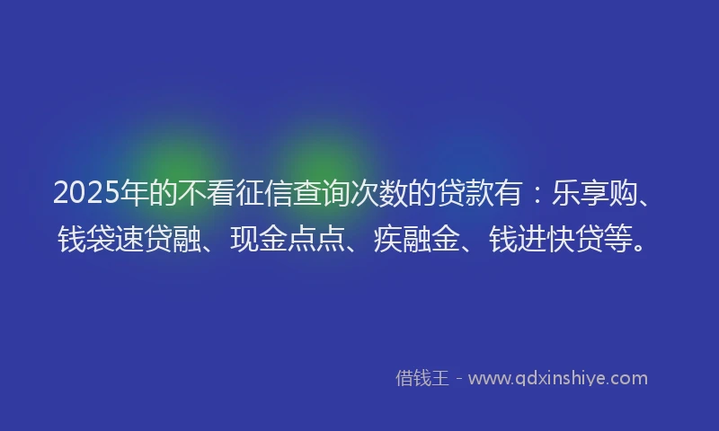 2025年的不看征信查询次数的贷款有：乐享购、钱袋速贷融、现金点点、疾融金、钱进快贷等。