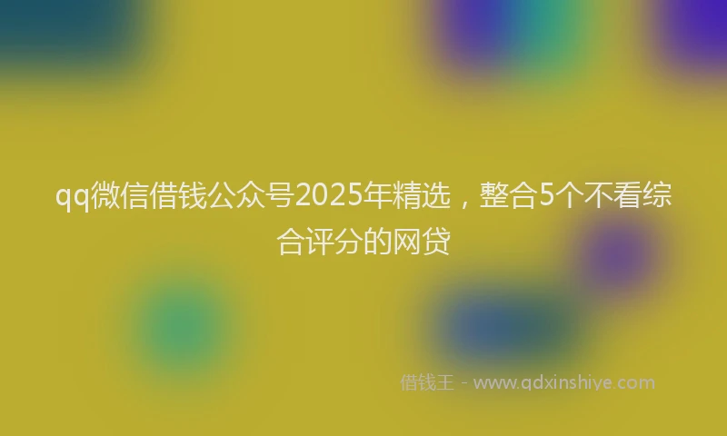 qq微信借钱公众号2025年精选，整合5个不看综合评分的网贷