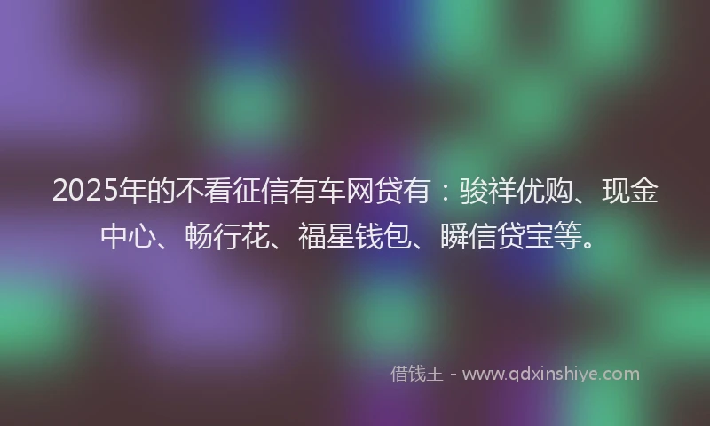 2025年的不看征信有车网贷有：骏祥优购、现金中心、畅行花、福星钱包、瞬信贷宝等。
