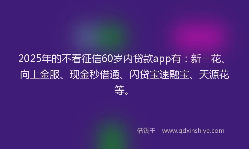 2025年的不看征信60岁内贷款app有：新一花、向上金服、现金秒借通、闪贷宝速融宝、天源花等。