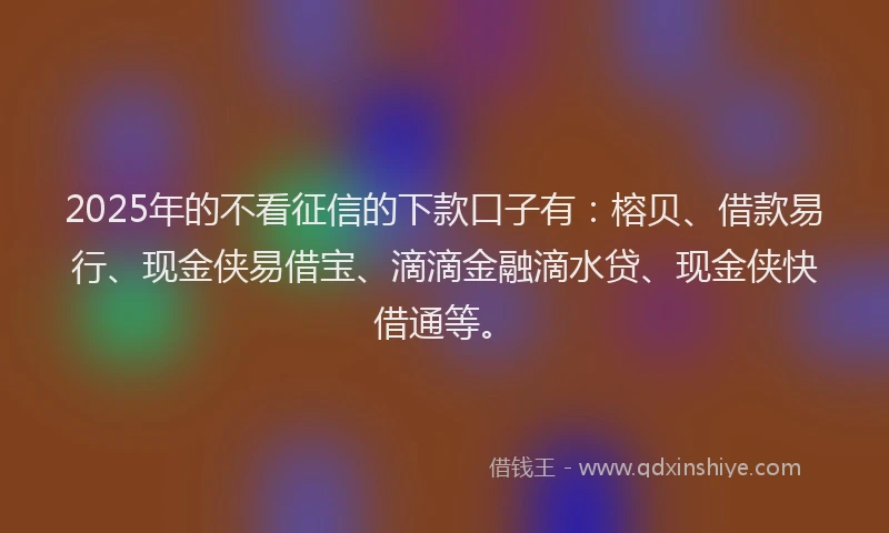 2025年的不看征信的下款口子有：榕贝、借款易行、现金侠易借宝、滴滴金融滴水贷、现金侠快借通等。