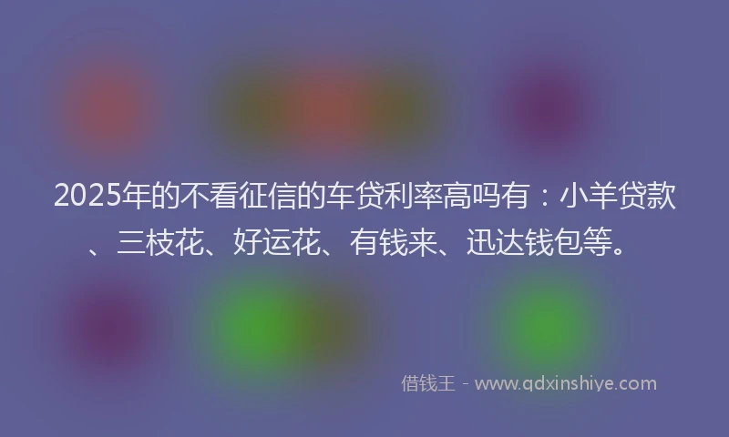 2025年的不看征信的车贷利率高吗有：小羊贷款、三枝花、好运花、有钱来、迅达钱包等。