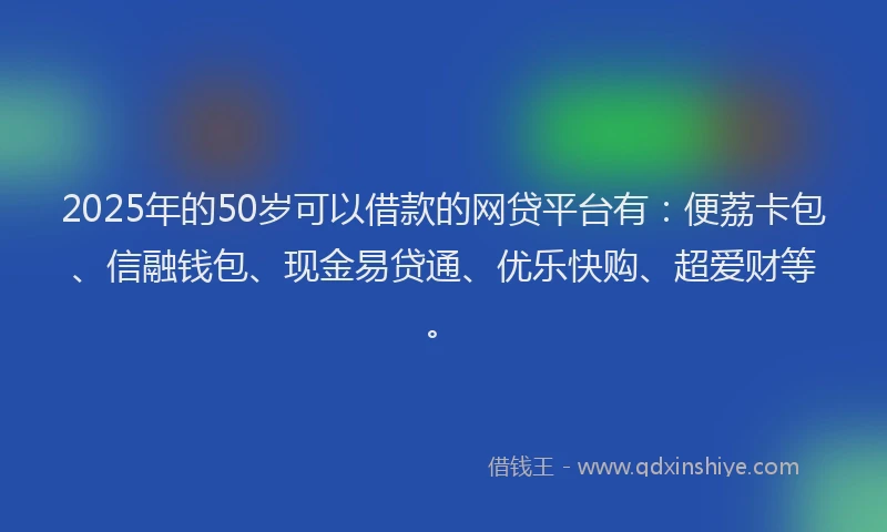 2025年的50岁可以借款的网贷平台有：便荔卡包、信融钱包、现金易贷通、优乐快购、超爱财等。