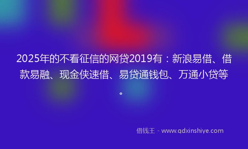 2025年的不看征信的网贷2019有：新浪易借、借款易融、现金侠速借、易贷通钱包、万通小贷等。