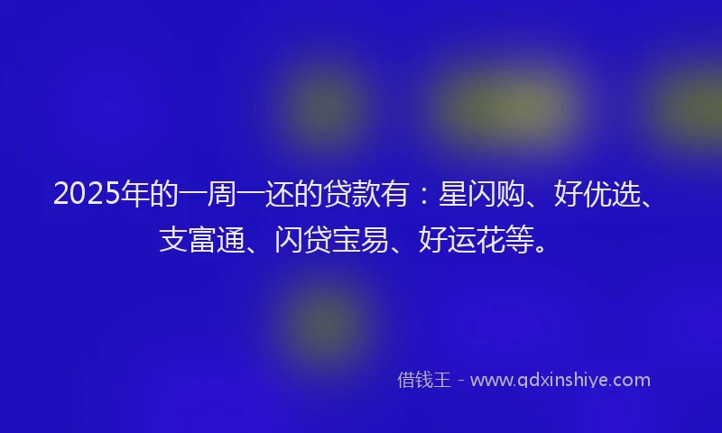 2025年的一周一还的贷款有：星闪购、好优选、支富通、闪贷宝易、好运花等。