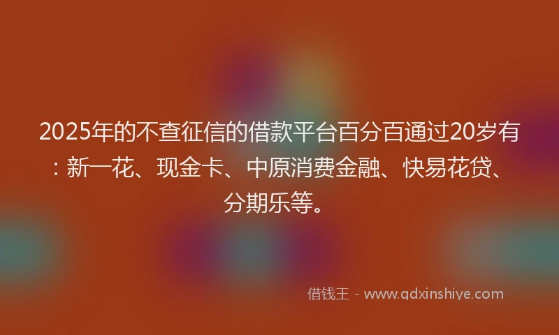 2025年的不查征信的借款平台百分百通过20岁有：新一花、现金卡、中原消费金融、快易花贷、分期乐等。