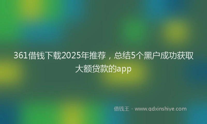 361借钱下载2025年推荐，总结5个黑户成功获取大额贷款的app