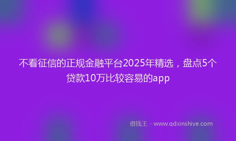 不看征信的正规金融平台2025年精选，盘点5个贷款10万比较容易的app
