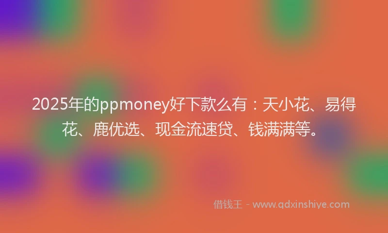 2025年的ppmoney好下款么有：天小花、易得花、鹿优选、现金流速贷、钱满满等。