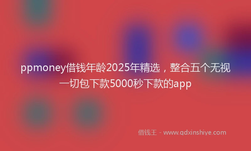 ppmoney借钱年龄2025年精选，整合五个无视一切包下款5000秒下款的app