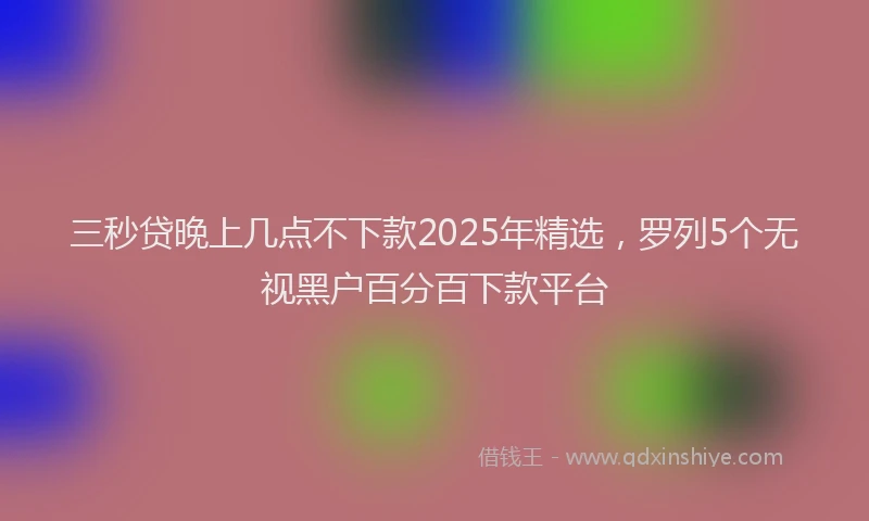 三秒贷晚上几点不下款2025年精选，罗列5个无视黑户百分百下款平台