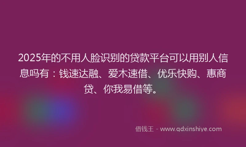 2025年的不用人脸识别的贷款平台可以用别人信息吗有：钱速达融、爱木速借、优乐快购、惠商贷、你我易借等。
