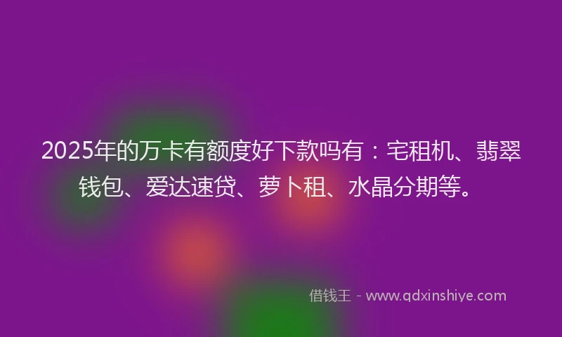 2025年的万卡有额度好下款吗有：宅租机、翡翠钱包、爱达速贷、萝卜租、水晶分期等。