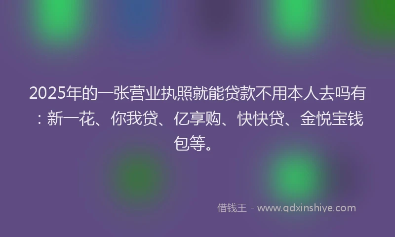 2025年的一张营业执照就能贷款不用本人去吗有：新一花、你我贷、亿享购、快快贷、金悦宝钱包等。