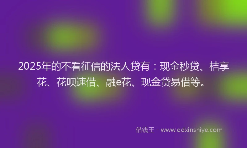 2025年的不看征信的法人贷有：现金秒贷、桔享花、花呗速借、融e花、现金贷易借等。