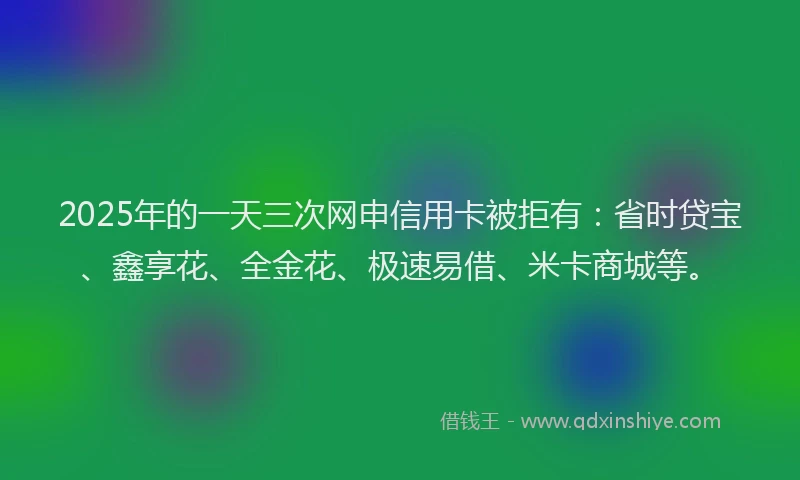 2025年的一天三次网申信用卡被拒有：省时贷宝、鑫享花、全金花、极速易借、米卡商城等。