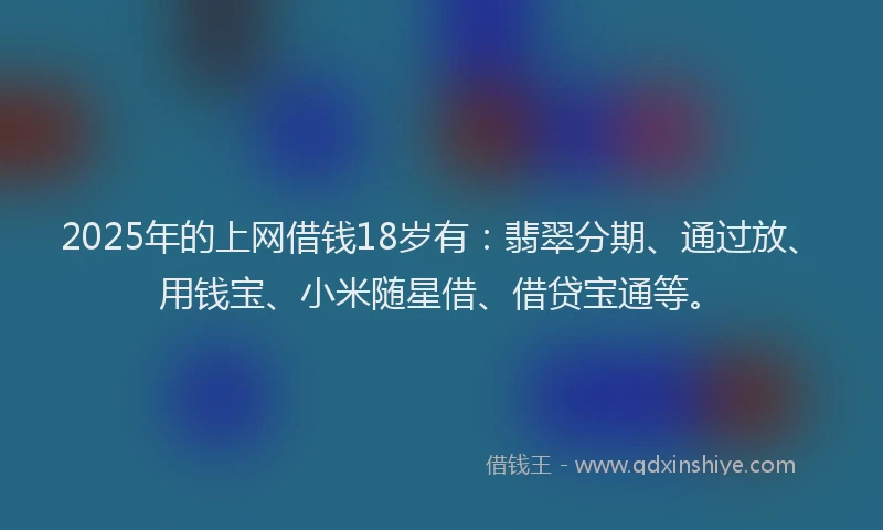 2025年的上网借钱18岁有：翡翠分期、通过放、用钱宝、小米随星借、借贷宝通等。