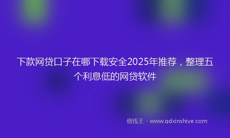 下款网贷口子在哪下载安全2025年推荐，整理五个利息低的网贷软件