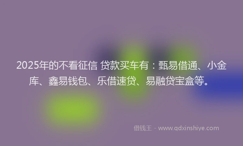 2025年的不看征信 贷款买车有：甄易借通、小金库、鑫易钱包、乐借速贷、易融贷宝盒等。