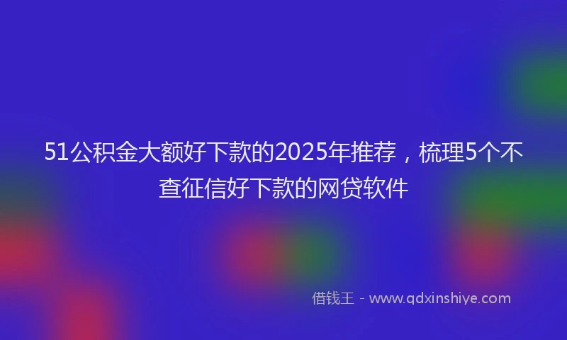 51公积金大额好下款的2025年推荐，梳理5个不查征信好下款的网贷软件