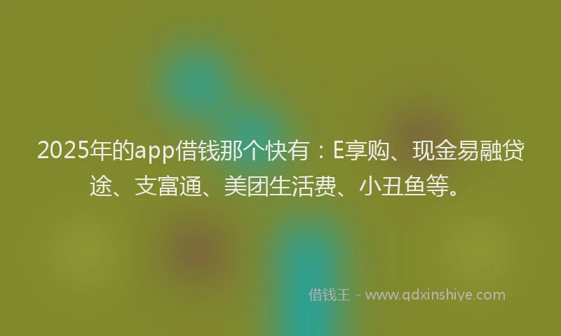 2025年的app借钱那个快有：E享购、现金易融贷途、支富通、美团生活费、小丑鱼等。