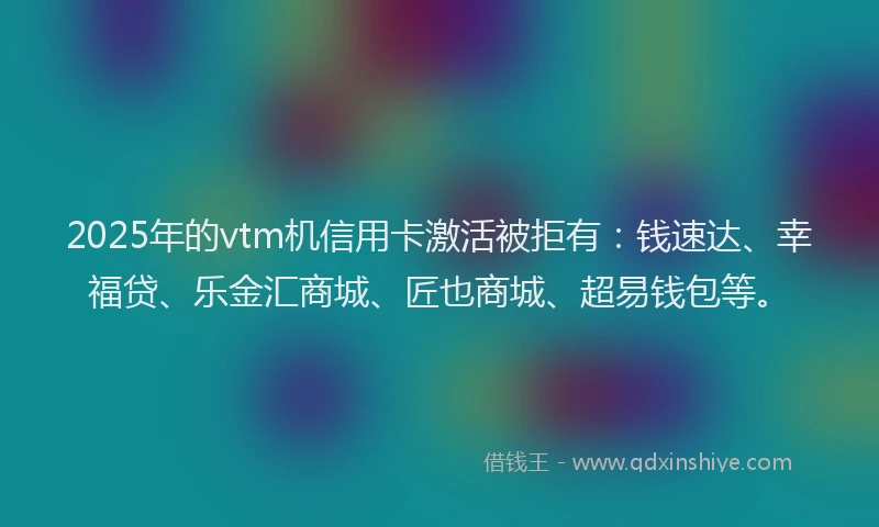 2025年的vtm机信用卡激活被拒有：钱速达、幸福贷、乐金汇商城、匠也商城、超易钱包等。