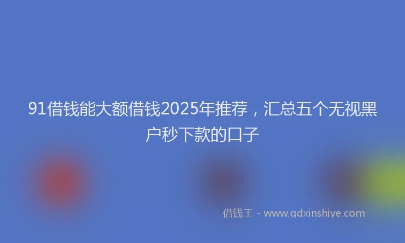 91借钱能大额借钱2025年推荐，汇总五个无视黑户秒下款的口子