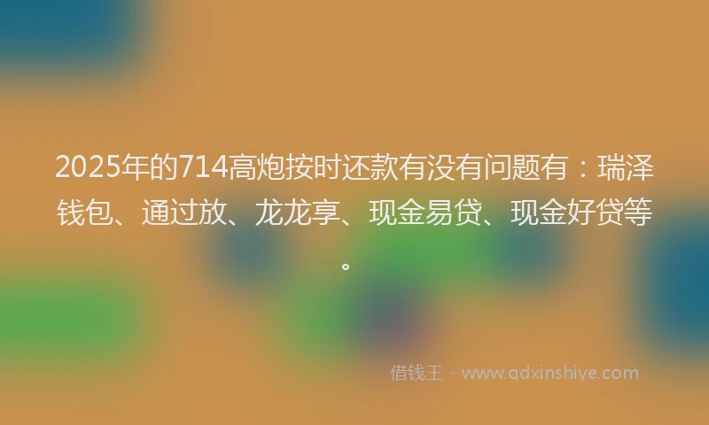 2025年的714高炮按时还款有没有问题有：瑞泽钱包、通过放、龙龙享、现金易贷、现金好贷等。