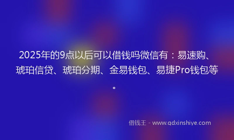 2025年的9点以后可以借钱吗微信有：易速购、琥珀信贷、琥珀分期、金易钱包、易捷Pro钱包等。