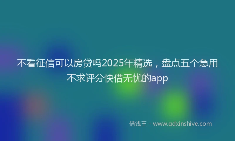 不看征信可以房贷吗2025年精选，盘点五个急用不求评分快借无忧的app