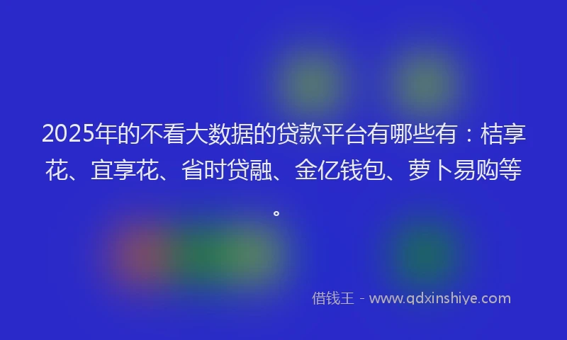 2025年的不看大数据的贷款平台有哪些有：桔享花、宜享花、省时贷融、金亿钱包、萝卜易购等。