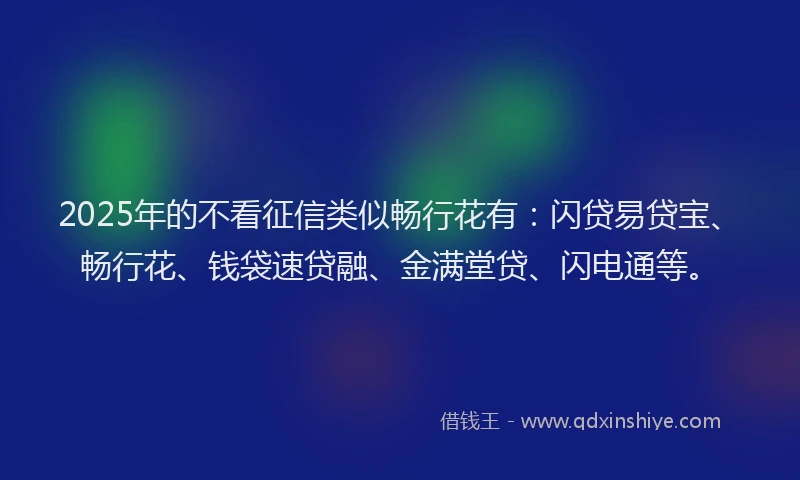 2025年的不看征信类似畅行花有：闪贷易贷宝、畅行花、钱袋速贷融、金满堂贷、闪电通等。