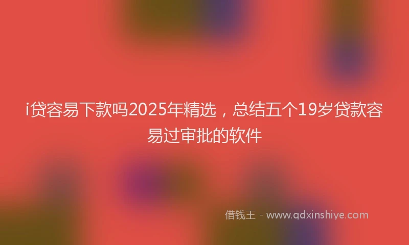 i贷容易下款吗2025年精选，总结五个19岁贷款容易过审批的软件