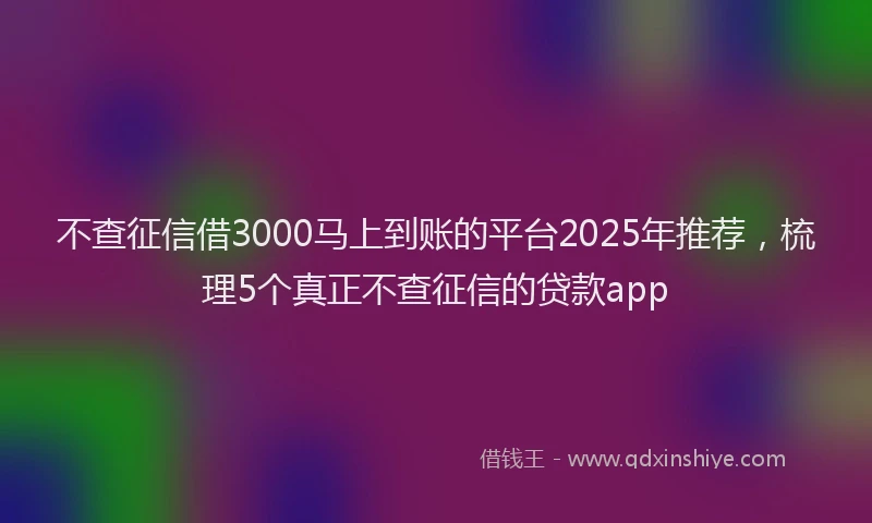 不查征信借3000马上到账的平台2025年推荐，梳理5个真正不查征信的贷款app