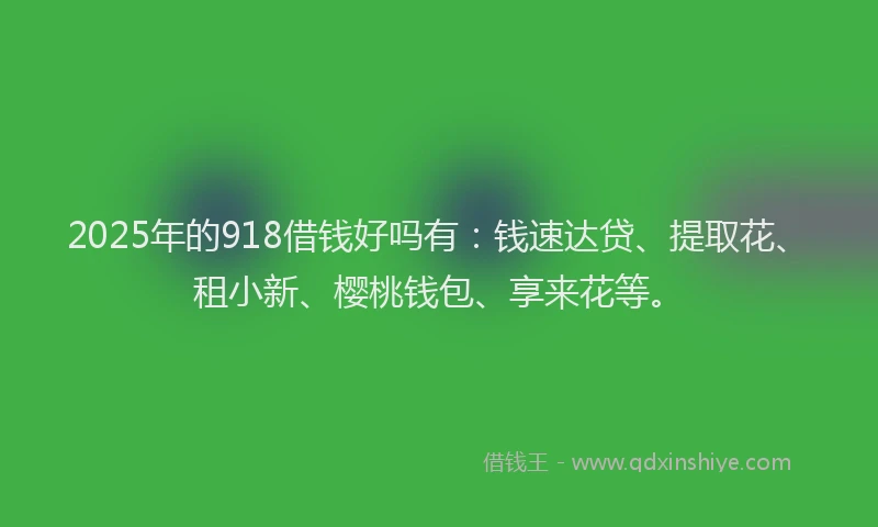 2025年的918借钱好吗有：钱速达贷、提取花、租小新、樱桃钱包、享来花等。