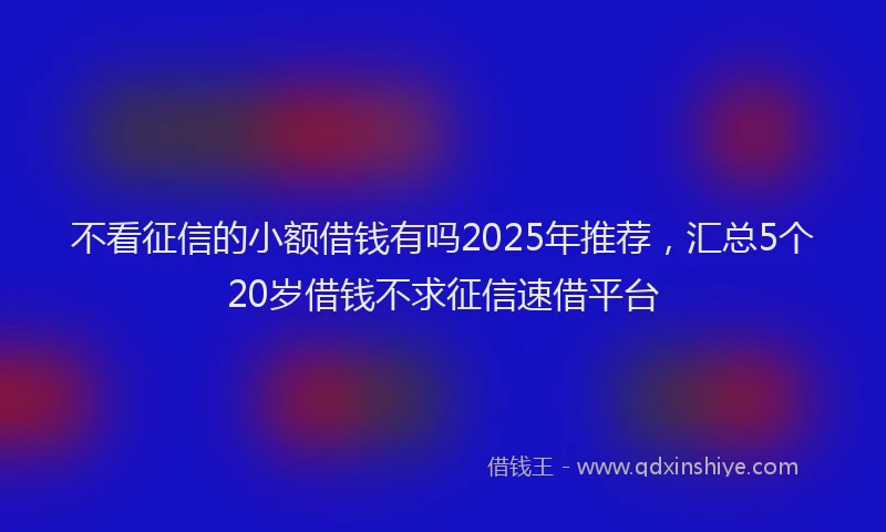 不看征信的小额借钱有吗2025年推荐，汇总5个20岁借钱不求征信速借平台