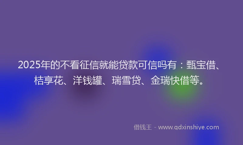 2025年的不看征信就能贷款可信吗有：甄宝借、桔享花、洋钱罐、瑞雪贷、金瑞快借等。