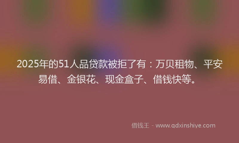 2025年的51人品贷款被拒了有：万贝租物、平安易借、金银花、现金盒子、借钱快等。
