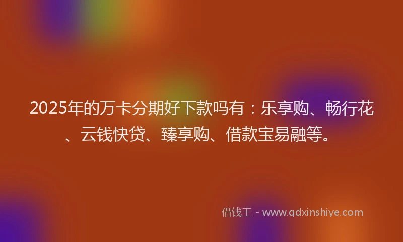 2025年的万卡分期好下款吗有：乐享购、畅行花、云钱快贷、臻享购、借款宝易融等。