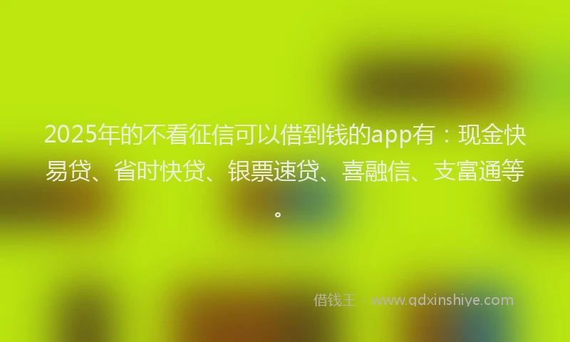 2025年的不看征信可以借到钱的app有：现金快易贷、省时快贷、银票速贷、喜融信、支富通等。