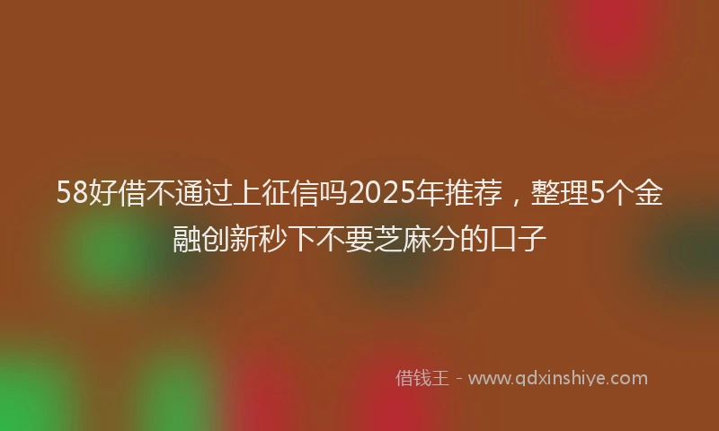 58好借不通过上征信吗2025年推荐，整理5个金融创新秒下不要芝麻分的口子