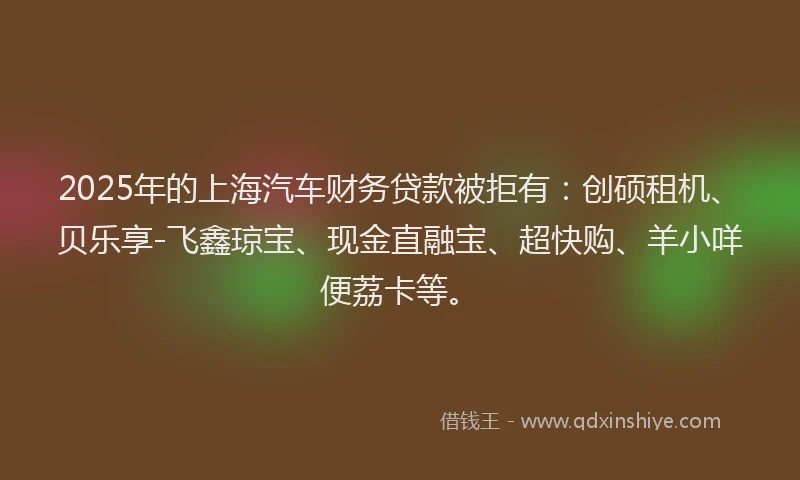 2025年的上海汽车财务贷款被拒有：创硕租机、贝乐享-飞鑫琼宝、现金直融宝、超快购、羊小咩便荔卡等。